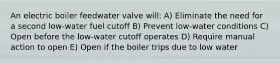 An electric boiler feedwater valve will: A) Eliminate the need for a second low-water fuel cutoff B) Prevent low-water conditions C) Open before the low-water cutoff operates D) Require manual action to open E) Open if the boiler trips due to low water