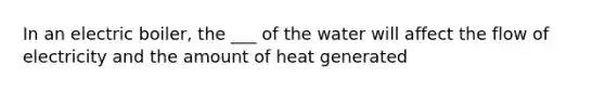 In an electric boiler, the ___ of the water will affect the flow of electricity and the amount of heat generated