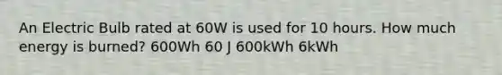 An Electric Bulb rated at 60W is used for 10 hours. How much energy is burned? 600Wh 60 J 600kWh 6kWh