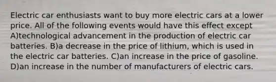 Electric car enthusiasts want to buy more electric cars at a lower price. All of the following events would have this effect except A)technological advancement in the production of electric car batteries. B)a decrease in the price of lithium, which is used in the electric car batteries. C)an increase in the price of gasoline. D)an increase in the number of manufacturers of electric cars.