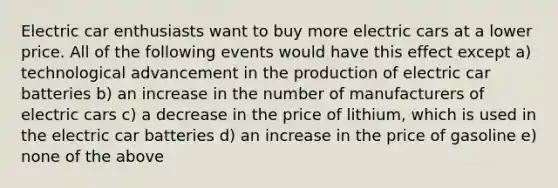 Electric car enthusiasts want to buy more electric cars at a lower price. All of the following events would have this effect except a) technological advancement in the production of electric car batteries b) an increase in the number of manufacturers of electric cars c) a decrease in the price of lithium, which is used in the electric car batteries d) an increase in the price of gasoline e) none of the above