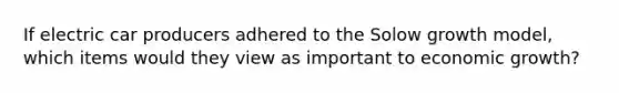 If electric car producers adhered to the Solow growth model, which items would they view as important to economic growth?