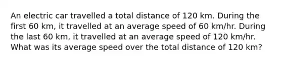 An electric car travelled a total distance of 120 km. During the first 60 km, it travelled at an average speed of 60 km/hr. During the last 60 km, it travelled at an average speed of 120 km/hr. What was its average speed over the total distance of 120 km?