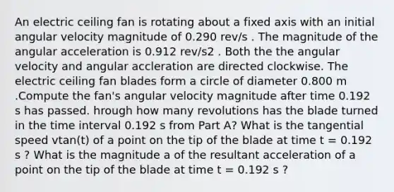 An electric ceiling fan is rotating about a fixed axis with an initial angular velocity magnitude of 0.290 rev/s . The magnitude of the angular acceleration is 0.912 rev/s2 . Both the the angular velocity and angular accleration are directed clockwise. The electric ceiling fan blades form a circle of diameter 0.800 m .Compute the fan's angular velocity magnitude after time 0.192 s has passed. hrough how many revolutions has the blade turned in the time interval 0.192 s from Part A? What is the tangential speed vtan(t) of a point on the tip of the blade at time t = 0.192 s ? What is the magnitude a of the resultant acceleration of a point on the tip of the blade at time t = 0.192 s ?