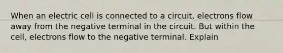 When an electric cell is connected to a circuit, electrons flow away from the negative terminal in the circuit. But within the cell, electrons flow to the negative terminal. Explain