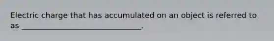 Electric charge that has accumulated on an object is referred to as _______________________________.