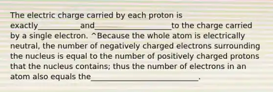 The electric charge carried by each proton is exactly___________and____________________to the charge carried by a single electron. ^Because the whole atom is electrically neutral, the number of negatively charged electrons surrounding the nucleus is equal to the number of positively charged protons that the nucleus contains; thus the number of electrons in an atom also equals the____________________________.