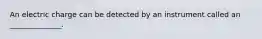 An electric charge can be detected by an instrument called an ______________.