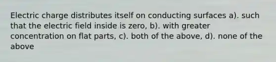 Electric charge distributes itself on conducting surfaces a). such that the electric field inside is zero, b). with greater concentration on flat parts, c). both of the above, d). none of the above