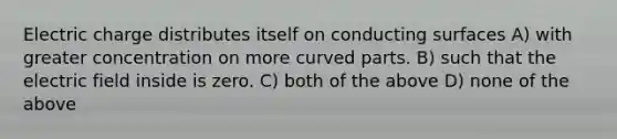 Electric charge distributes itself on conducting surfaces A) with greater concentration on more curved parts. B) such that the electric field inside is zero. C) both of the above D) none of the above