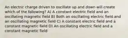 An electric charge driven to oscillate up and down will create which of the following? A) A constant electric field and an oscillating magnetic field B) Both an oscillating electric field and an oscillating magnetic field C) A constant electric field and a constant magnetic field D) An oscillating electric field and a constant magnetic field