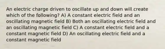 An electric charge driven to oscillate up and down will create which of the following? A) A constant electric field and an oscillating magnetic field B) Both an oscillating electric field and an oscillating magnetic field C) A constant electric field and a constant magnetic field D) An oscillating electric field and a constant magnetic field