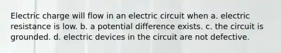 Electric charge will flow in an electric circuit when a. electric resistance is low. b. a potential difference exists. c. the circuit is grounded. d. electric devices in the circuit are not defective.