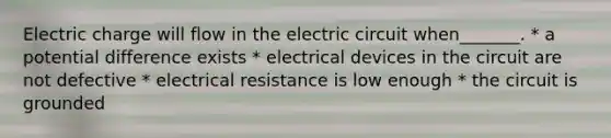 Electric charge will flow in the electric circuit when_______. * a potential difference exists * electrical devices in the circuit are not defective * electrical resistance is low enough * the circuit is grounded