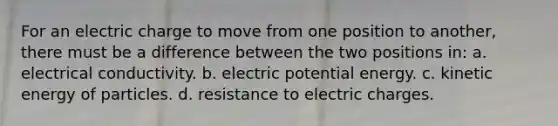 For an electric charge to move from one position to another, there must be a difference between the two positions in: a. electrical conductivity. b. electric potential energy. c. kinetic energy of particles. d. resistance to electric charges.