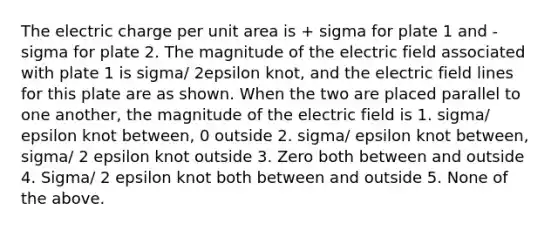 The electric charge per unit area is + sigma for plate 1 and -sigma for plate 2. The magnitude of the electric field associated with plate 1 is sigma/ 2epsilon knot, and the electric field lines for this plate are as shown. When the two are placed parallel to one another, the magnitude of the electric field is 1. sigma/ epsilon knot between, 0 outside 2. sigma/ epsilon knot between, sigma/ 2 epsilon knot outside 3. Zero both between and outside 4. Sigma/ 2 epsilon knot both between and outside 5. None of the above.