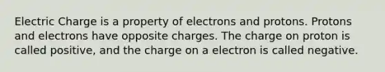 Electric Charge is a property of electrons and protons. Protons and electrons have opposite charges. The charge on proton is called positive, and the charge on a electron is called negative.