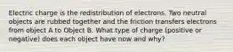 Electric charge is the redistribution of electrons. Two neutral objects are rubbed together and the friction transfers electrons from object A to Object B. What type of charge (positive or negative) does each object have now and why?