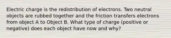 Electric charge is the redistribution of electrons. Two neutral objects are rubbed together and the friction transfers electrons from object A to Object B. What type of charge (positive or negative) does each object have now and why?