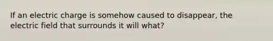 If an electric charge is somehow caused to disappear, the electric field that surrounds it will what?