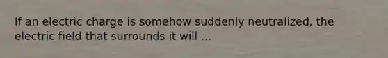 If an electric charge is somehow suddenly neutralized, the electric field that surrounds it will ...