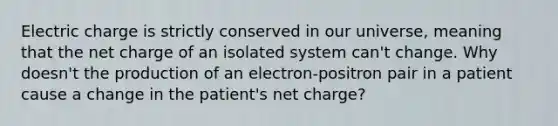 Electric charge is strictly conserved in our universe, meaning that the net charge of an isolated system can't change. Why doesn't the production of an electron-positron pair in a patient cause a change in the patient's net charge?