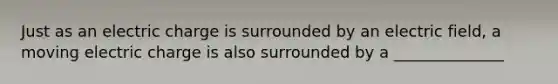 Just as an electric charge is surrounded by an electric field, a moving electric charge is also surrounded by a ______________