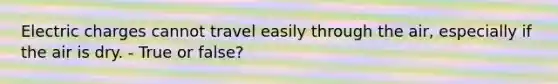 Electric charges cannot travel easily through the air, especially if the air is dry. - True or false?