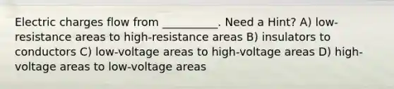 Electric charges flow from __________. Need a Hint? A) low-resistance areas to high-resistance areas B) insulators to conductors C) low-voltage areas to high-voltage areas D) high-voltage areas to low-voltage areas