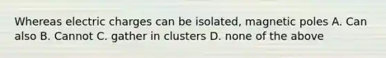 Whereas electric charges can be isolated, magnetic poles A. Can also B. Cannot C. gather in clusters D. none of the above