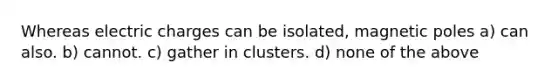 Whereas electric charges can be isolated, magnetic poles a) can also. b) cannot. c) gather in clusters. d) none of the above