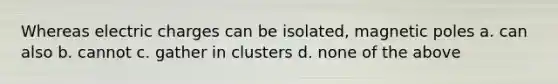 Whereas electric charges can be isolated, magnetic poles a. can also b. cannot c. gather in clusters d. none of the above