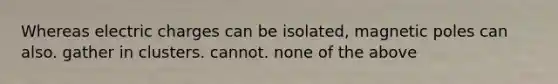 Whereas electric charges can be isolated, magnetic poles can also. gather in clusters. cannot. none of the above