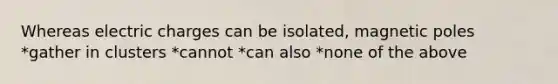 Whereas electric charges can be isolated, magnetic poles *gather in clusters *cannot *can also *none of the above