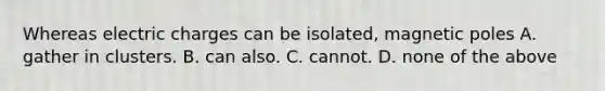 Whereas electric charges can be isolated, magnetic poles A. gather in clusters. B. can also. C. cannot. D. none of the above