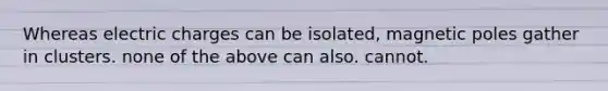 Whereas electric charges can be isolated, magnetic poles gather in clusters. none of the above can also. cannot.