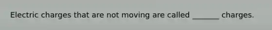 Electric charges that are not moving are called _______ charges.