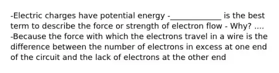 -Electric charges have potential energy -_____________ is the best term to describe the force or strength of electron flow - Why? .... -Because the force with which the electrons travel in a wire is the difference between the number of electrons in excess at one end of the circuit and the lack of electrons at the other end