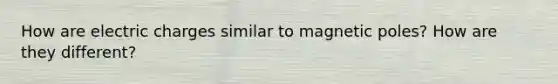 How are electric charges similar to magnetic poles? How are they different?