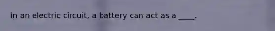 In an electric circuit, a battery can act as a ____.