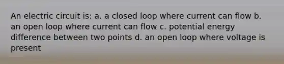 An electric circuit is: a. a closed loop where current can flow b. an open loop where current can flow c. potential energy difference between two points d. an open loop where voltage is present