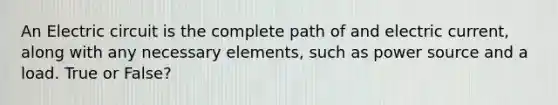 An Electric circuit is the complete path of and electric current, along with any necessary elements, such as power source and a load. True or False?