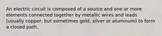 An electric circuit is composed of a source and one or more elements connected together by metallic wires and leads (usually copper, but sometimes gold, silver or aluminum) to form a closed path.