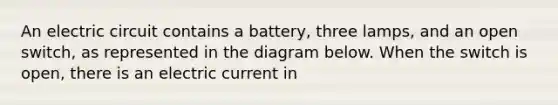 An electric circuit contains a battery, three lamps, and an open switch, as represented in the diagram below. When the switch is open, there is an electric current in