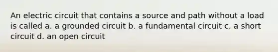 An electric circuit that contains a source and path without a load is called a. a grounded circuit b. a fundamental circuit c. a short circuit d. an open circuit