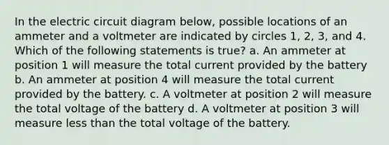 In the electric circuit diagram below, possible locations of an ammeter and a voltmeter are indicated by circles 1, 2, 3, and 4. Which of the following statements is true? a. An ammeter at position 1 will measure the total current provided by the battery b. An ammeter at position 4 will measure the total current provided by the battery. c. A voltmeter at position 2 will measure the total voltage of the battery d. A voltmeter at position 3 will measure less than the total voltage of the battery.