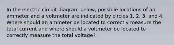 In the electric circuit diagram below, possible locations of an ammeter and a voltmeter are indicated by circles 1, 2, 3, and 4. Where should an ammeter be located to correctly measure the total current and where should a voltmeter be located to correctly measure the total voltage?