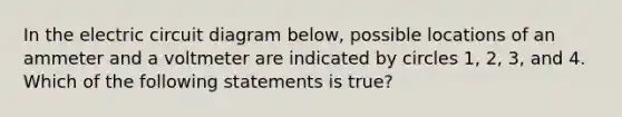 In the electric circuit diagram below, possible locations of an ammeter and a voltmeter are indicated by circles 1, 2, 3, and 4. Which of the following statements is true?