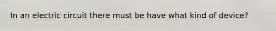 In an electric circuit there must be have what kind of device?