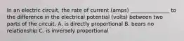 In an electric circuit, the rate of current (amps) _______________ to the difference in the electrical potential (volts) between two parts of the circuit. A. is directly proportional B. bears no relationship C. is inversely proportional